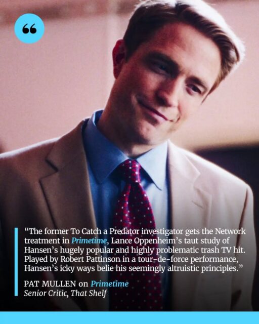 Primetime takes a dark look at the rise of To Catch a Predator, following disgraced journalist Chris Hansen and the sensationalist television empire built around his “gotcha” investigations. Through the eyes of the people working behind the scenes, the film explores the blurred lines between journalism, entertainment, morality, and the pursuit of ratings.

Robert Pattinson delivers a complex performance as Hansen, capturing both his commanding television persona and the contradictions beneath it. With its gritty late-2000s aesthetic and echoes of Network, Primetime becomes a sharp moral fable about the damage caused when sensationalism, ambition, and the desire for authority take priority over empathy and justice.

📝 Full review by Pat Mullen now up on That Shelf (and at the link in our bio).