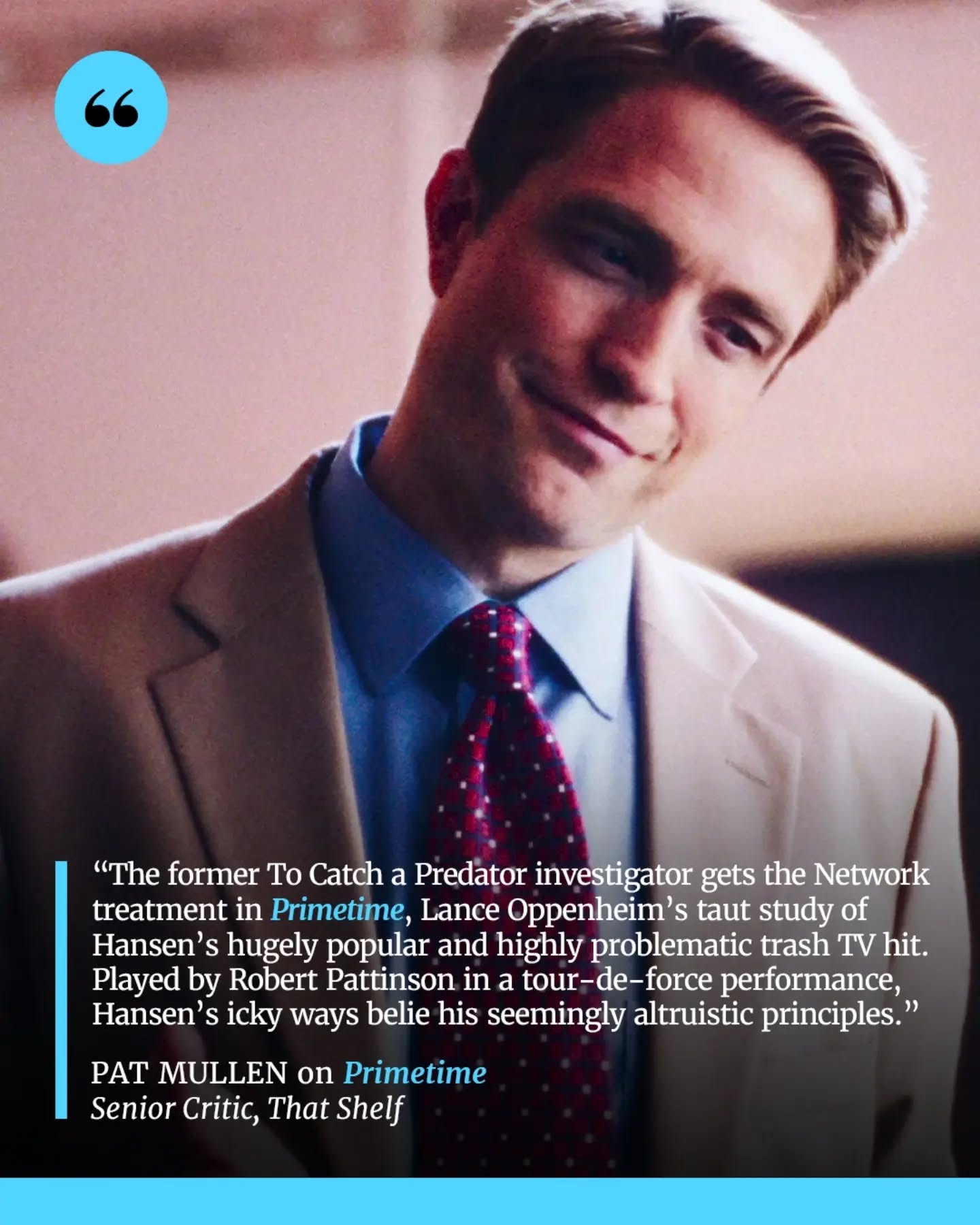 Primetime takes a dark look at the rise of To Catch a Predator, following disgraced journalist Chris Hansen and the sensationalist television empire built around his “gotcha” investigations. Through the eyes of the people working behind the scenes, the film explores the blurred lines between journalism, entertainment, morality, and the pursuit of ratings.

Robert Pattinson delivers a complex performance as Hansen, capturing both his commanding television persona and the contradictions beneath it. With its gritty late-2000s aesthetic and echoes of Network, Primetime becomes a sharp moral fable about the damage caused when sensationalism, ambition, and the desire for authority take priority over empathy and justice.

📝 Full review by Pat Mullen now up on That Shelf (and at the link in our bio).